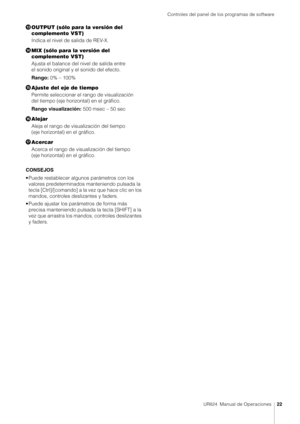 Page 22Controles del panel de los programas de software
UR824  Manual de Operaciones22
OUTPUT (sólo para la versión del 
complemento VST)
Indica el nivel de salida de REV-X.
 MIX (sólo para la versión del 
complemento VST)
Ajusta el balance del nivel de salida entre 
el sonido original y el sonido del efecto.
Rango:  0% – 100%
 Ajuste del eje de tiempo
Permite seleccionar el rango de visualización 
del tiempo (eje horizontal) en el gráfico.
Rango visualización: 500 msec – 50 sec
? Alejar
Aleja el rango de...