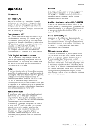 Page 26Apéndice
UR824  Manual de Operaciones26
Apéndice
Glosario
MIX (MEZCLA)
Mezcla hace referencia a las señales de salida 
estéreo que se transmiten en el dispositivo. Las 
señales de entrada del dispositivo se transmiten 
a cada mezcla. Puede asignar cualquier mezcla 
a cualquier toma de salida analógica o a cualquier 
toma de salida digital.
Complemento VST
VST (Virtual Studio Technology) es una tecnología 
desarrollada por Steinberg que permite integrar 
procesadores e instrumentos de efectos virtuales...