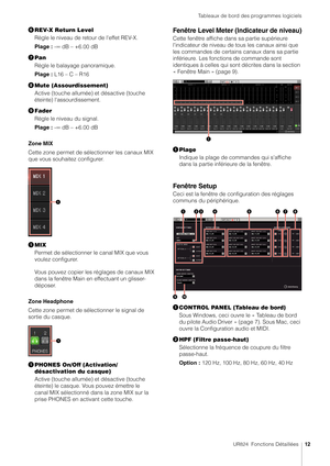 Page 12Tableaux de bord des programmes logiciels
UR824  Fonctions Détaillées12
REV-X Return Level
Règle le niveau de retour de l'effet REV-X.
Plage :  -∞ dB – +6.00 dB
 Pan
Règle le balayage panoramique.
Plage :  L16 – C – R16
 Mute (Assourdissement)
Active (touche allumée) et désactive (touche 
éteinte) l'assourdissement.
 Fader
Règle le niveau du signal.
Plage :  -∞ dB – +6.00 dB
Zone MIX
Cette zone permet de sélectionner les canaux MIX 
que vous souhaitez configurer.
 MIX
Permet de sélectionner...