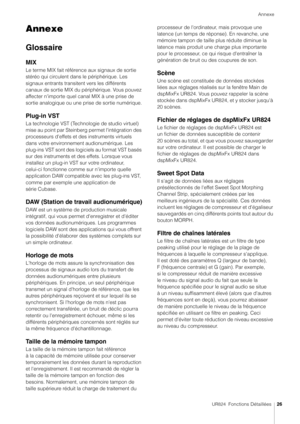 Page 26Annexe
UR824  Fonctions Détaillées26
Annexe
Glossaire
MIX
Le terme MIX fait référence aux signaux de sortie 
stéréo qui circulent dans le périphérique. Les 
signaux entrants transitent vers les différents 
canaux de sortie MIX du périphérique. Vous pouvez 
affecter n'importe quel canal MIX à une prise de 
sortie analogique ou une prise de sortie numérique.
Plug-in VST
La technologie VST (Technologie de studio virtuel) 
mise au point par Steinberg permet l'intégration des 
processeurs d'effets...