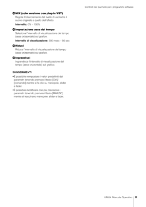 Page 22Controlli del pannello per i programmi software
UR824  Manuale Operativo22
MIX (solo versione con plug-in VST)
Regola il bilanciamento del  livello di uscita tra il 
suono originale e quello dell'effetto.
Intervallo: 0% – 100%
 Impostazione asse del tempo
Seleziona l'intervallo di visualizzazione del tempo 
(asse orizzontale) sul grafico.
Intervallo di visualizzazione:  500 msec – 50 sec
? Riduci
Riduce l'intervallo di vi sualizzazione del tempo 
(asse orizzontale) sul grafico.
...