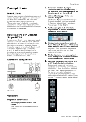 Page 23Esempi di uso
UR824  Manuale Operativo23
Esempi di uso
Introduzione
In questa sezione vengono illustrati alcuni esempi di 
uso del dispositivo. Si suppone che le impostazioni 
del driver audio nel so ftware DAW siano state 
configurate quanto descritto nella sezione 
"Operazioni di base" nella  Guida Introduttiva in 
dotazione. Se non sono state ancora configurate, 
fare riferimento alla sezione "Operazioni di base" per 
completare la configurazione.
Registrazione con Channel 
Strip e...