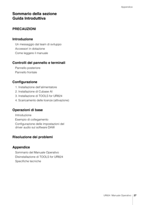 Page 27Appendice
UR824  Manuale Operativo27
Sommario della sezione 
Guida Introduttiva
PRECAUZIONI
Introduzione
Un messaggio dal team di sviluppo
Accessori in dotazione
Come leggere il manuale
Controlli del pannello e terminali
Pannello posteriore
Pannello frontale
Configurazione
1. Installazione dell'alimentatore
2. Installazione di Cubase AI
3. Installazione di TOOLS for UR824
4. Scaricamento delle licenze (attivazione)
Operazioni di base
Introduzione
Esempio di collegamento
Configurazione delle...