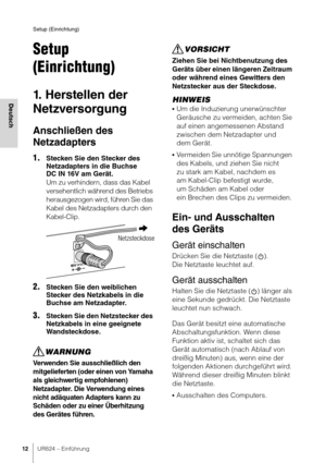 Page 12Setup (Einrichtung)
12UR824 – Einführung
Deutsch
Setup 
(Einrichtung)
1. Herstellen der 
Netzversorgung
Anschließen des 
Netzadapters
1.Stecken Sie den Stecker des 
Netzadapters in die Buchse 
DC IN 16V am Gerät.
Um zu verhindern, dass das Kabel 
versehentlich während des Betriebs 
herausgezogen wird, führen Sie das 
Kabel des Netzadapters durch den 
Kabel-Clip.
2.Stecken Sie den weiblichen 
Stecker des Netzkabels in die 
Buchse am Netzadapter.
3.Stecken Sie den Netzstecker des 
Netzkabels in eine...