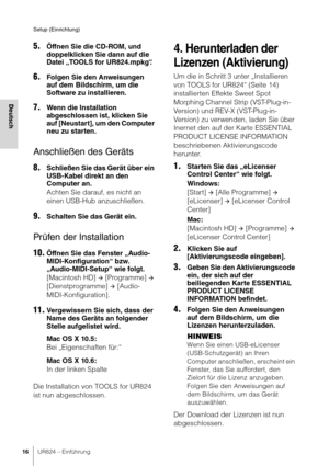 Page 16Setup (Einrichtung)
16UR824 – Einführung
Deutsch
5.Öffnen Sie die CD-ROM, und 
doppelklicken Sie dann auf die 
Datei „TOOLS for UR824.mpkg“ .
6.Folgen Sie den Anweisungen 
auf dem Bildschirm, um die 
Software zu installieren.
7.Wenn die Installation 
abgeschlossen ist, klicken Sie 
auf [Neustart], um den Computer 
neu zu starten.
Anschließen des Geräts
8.Schließen Sie das Gerät über ein 
USB-Kabel direkt an den 
Computer an.
Achten Sie darauf, es nicht an 
einen USB-Hub anzuschließen.
9.Schalten Sie das...