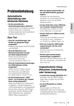 Page 19UR824 – Einführung19
Problembehebung
Deutsch
Problembehebung
Automatische 
Abschaltung oder 
blinkende Netztaste
•Ist die automatische 
Abschaltungsfunktion aktiviert? 
Anweisungen zum Deaktivieren dieser 
Funktion finden Sie im Abschnitt 
„Einstellungsfenster des Audiotreibers“ 
des Benutzerhandbuchs.
Kein Ton
•Sind die Lautstärkeregler des 
Geräts auf geeignete Pegel 
eingestellt?
Prüfen Sie die Regler OUTPUT LEVEL 
und PHONES.
•Sind die Mikrofone und 
Monitorlautsprecher korrekt 
am Gerät...