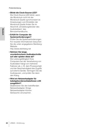 Page 20Problembehebung
20UR824 – Einführung
Deutsch
•Blinkt die Clock-Source-LED?
Die Clock-Source-LED blinkt, wenn 
die Wordclock nicht mit der 
Wordclock-Quelle synchronisiert ist. 
Anweisungen zum Einstellen der 
Wordclock-Quelle finden Sie im 
Abschnitt „Einstellungsfenster des 
Audiotreibers“ des 
Benutzerhandbuchs.
•Erfüllt Ihr Computer die 
Systemanforderungen?
Prüfen Sie die Systemanforderungen. 
Für neueste Informationen besuchen 
Sie die unten angegebene Steinberg-
Website.
http://www.steinberg.net...