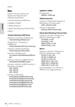 Page 22Anhang
22UR824 – Einführung
Deutsch
Mac
Entfernen Sie die Ordner und 
Dateien der folgenden fünf 
Softwarekomponenten.
•Yamaha Steinberg USB Driver
•dspMixFx UR824
•UR824 Extension
•Sweet Spot Morphing Channel Strip
•REV-X
Yamaha Steinberg USB Driver
[System] 
 [Library]  [Extensions]
YamahaSteinbergUSBAudio.kext
[Programme] 
 [Yamaha]  
[USBDriver] Yamaha Steinberg USB Control Panel.app
[Library] 
 [PreferencePanes]
Yamaha Steinberg USB.prefPane
[Library] 
 [Preferences]...