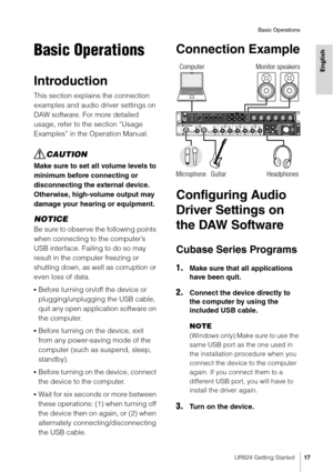 Page 17UR824 Getting Started17
Basic Operations
English
Basic Operations
Introduction
This section explains the connection 
examples and audio driver settings on 
DAW software. For more detailed 
usage, refer to the section “Usage 
Examples” in the Operation Manual.
CAUTION
Make sure to set all volume levels to 
minimum before connecting or 
disconnecting the external device. 
Otherwise, high-volume output may 
damage your hearing or equipment.
NOTICE
Be sure to observe the following points 
when connecting to...