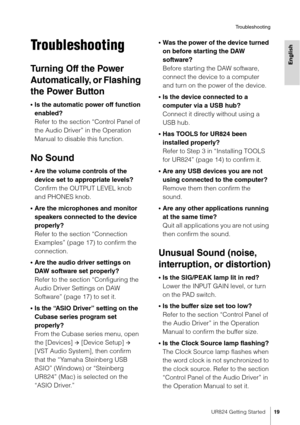 Page 19UR824 Getting Started19
Troubleshooting
English
Troubleshooting
Tu r n i n g  O ff  t h e  Po w e r  
Automatically, or Flashing 
the Power Button
•Is the automatic power off function 
enabled? 
Refer to the section “Control Panel of 
the Audio Driver” in the Operation 
Manual to disable this function.
No Sound
•Are the volume controls of the 
device set to appropriate levels?
Confirm the OUTPUT LEVEL knob 
and PHONES knob.
•Are the microphones and monitor 
speakers connected to the device 
properly?...