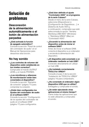 Page 19UR824 Cómo Empezar19
Solución de problemas
Español
Solución de 
problemas
Desconexión 
de la alimentación 
automáticamente o el 
botón de alimentación 
parpadea
•¿Está activada la función 
de apagado automático? 
Consulte la sección “Panel de control 
del controlador de audio” en el 
Manual de Operaciones para 
desactivar esta función.
No hay sonido
•¿Los controles de volumen del 
dispositivo están establecido en 
los niveles correctos?
Compruebe el mando OUTPUT 
LEVEL y el mando PHONES.
•¿Los micrófonos...