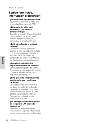 Page 20Solución de problemas
20UR824 Cómo Empezar
Español
Sonido raro (ruido, 
interrupción o distorsión)
•¿Se enciende en rojo la luz SIG/PEAK?
Baje el nivel de INPUT GAIN o bien 
encienda el interruptor de PAD.
•¿El tamaño del búfer está 
establecido con un valor 
demasiado bajo?
Consulte la sección “Panel de control 
del controlador de audio” en el 
Manual de Operaciones para 
comprobar el tamaño del búfer.
•¿Está parpadeando la lámpara 
del reloj?
La lámpara del reloj parpadea 
cuando el reloj no está...