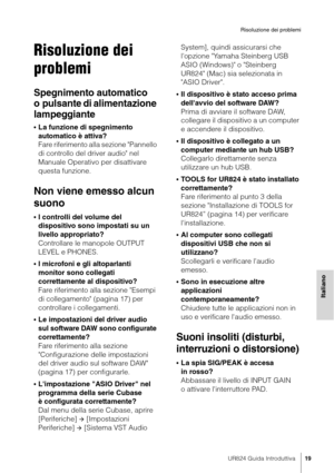 Page 19UR824 Guida Introduttiva19
Risoluzione dei problemi
Italiano
Risoluzione dei 
problemi
Spegnimento automatico 
o pulsante di alimentazione 
lampeggiante
•La funzione di spegnimento 
automatico è attiva? 
Fare riferimento alla sezione "Pannello 
di controllo del driver audio" nel 
Manuale Operativo per disattivare 
questa funzione.
Non viene emesso alcun 
suono
•I controlli del volume del 
dispositivo sono impostati su un 
livello appropriato?
Controllare le manopole OUTPUT 
LEVEL e PHONES.
•I...