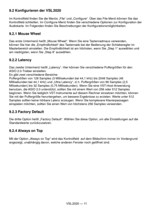 Page 11VSL 2020 — 11
9.2 Konﬁ gurieren der VSL 2020
Im Kontrollfeld ﬁ nden Sie die Menüs „File“ und „Conﬁ gure“. Über das File-Menü können Sie das 
Kontrollfeld schließen. Im Conﬁ gure-Menü ﬁ nden Sie verschiedene Optionen zur Konﬁ guration der 
Audiokarte. Im Folgenden ﬁ nden Sie Beschreibungen der Konﬁ gurationsmöglichkeiten.
9.2.1 Mouse Wheel
Das erste Untermenü heißt „Mouse Wheel“. Wenn Sie eine Tastenradmaus verwenden, 
können Sie hier die „Empﬁ ndlichkeit“ des Tastenrads bei der Bedienung der...