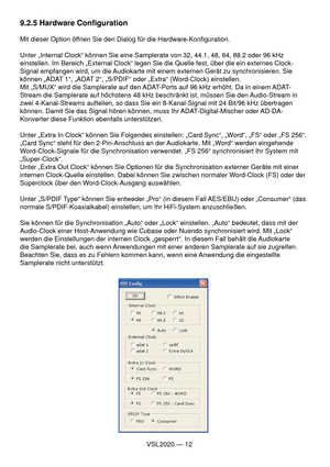 Page 12VSL 2020 — 12
9.2.5 Hardware Conﬁ guration
Mit dieser Option öffnen Sie den Dialog für die Hardware-Konﬁ guration.
Unter „Internal Clock“ können Sie eine Samplerate von 32, 44.1, 48, 64, 88.2 oder 96 kHz 
einstellen. Im Bereich „External Clock“ legen Sie die Quelle fest, über die ein externes Clock-
Signal empfangen wird, um die Audiokarte mit einem externen Gerät zu synchronisieren. Sie 
können „ADAT 1“, „ADAT 2“, „S/PDIF“ oder „Extra“ (Word-Clock) einstellen.
Mit „S/MUX“ wird die Samplerate auf den...