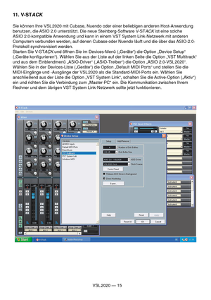 Page 15VSL 2020 — 15
11. V-STACK
Sie können Ihre VSL 2020 mit Cubase, Nuendo oder einer beliebigen anderen Host-Anwendung 
benutzen, die ASIO 2.0 unterstützt. Die neue Steinberg-Software V-ST
ACK ist eine solche 
ASIO 2.0-kompatible Anwendung und kann in einem VST System Link-Netzwerk mit anderen 
Computern verbunden werden, auf denen Cubase oder Nuendo läuft und die über das ASIO-2.0-
Protokoll synchronisiert werden.
Starten Sie V-ST
ACK und öffnen Sie im Devices-Menü („Geräte“) die Option „Device Setup“...