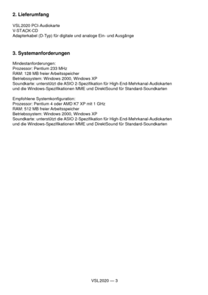 Page 3VSL 2020 — 3
2. Lieferumfang
VSL 2020  PCI-Audiokarte
V-ST
ACK-CD
Adapterkabel (D-Typ) für digitale und analoge Ein- und Ausgänge
3. Systemanforderungen
Mindestanforderungen:
Prozessor: Pentium 233 MHz
RAM: 128 MB freier Arbeitsspeicher
Betriebssystem: Windows 2000, Windows XP
Soundkarte: unterstützt die ASIO 2-Speziﬁ kation für High-End-Mehrkanal-Audiokarten 
und die Windows-Speziﬁ kationen MME und DirektSound für Standard-Soundkarten
Empfohlene Systemkonﬁ guration:
Prozessor: Pentium 4 oder AMD K7 XP...