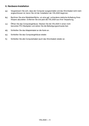 Page 5VSL 2020 — 5
6. Hardware-Installation
a.)  Vergewissern Sie sich, dass der Computer ausgeschaltet und das Stromkabel nicht mehr
           angeschlossen ist, bevor Sie mit der Installation der VSL 2020 beginnen.
b.)  Berühren Sie eine Metalloberﬂ äche, um eine ggf. vorhandene statische Auﬂ adung Ihres
           Körpers abzuleiten. Entfernen Sie erst jetzt die VSL 2020 aus ihrer Verpackung.
c.)  Öffnen Sie das Computergehäuse. Stecken Sie die VSL 2020 in einen nicht
           benutzten PCI-Steckplatz...