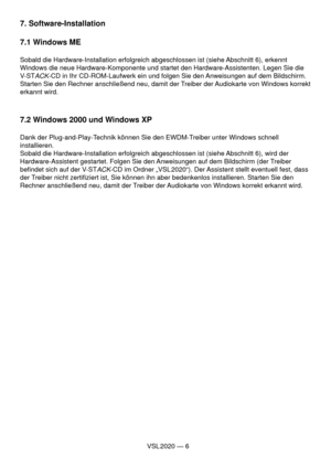 Page 6VSL 2020 — 6
7. Software-Installation
7.1 Windows ME
Sobald die Hardware-Installation erfolgreich abgeschlossen ist (siehe Abschnitt 6), erkennt 
Windows die neue Hardware-Komponente und startet den Hardware-Assistenten. Legen Sie die 
V-ST
ACK-CD in Ihr CD-ROM-Laufwerk ein und folgen Sie den Anweisungen auf dem Bildschirm. 
Starten Sie den Rechner anschließend neu, damit der Treiber der Audiokarte von Windows korrekt 
erkannt wird.
7.2 Windows 2000 und Windows XP
Dank der Plug-and-Play-Technik können...