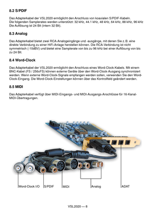 Page 8VSL 2020 — 8
8.2 S/PDIF
Das Adapterkabel der VSL 2020 ermöglicht den Anschluss von koaxialen S/PDIF-Kabeln.
Die folgenden Samplerates werden unterstützt: 32 kHz, 44.1 kHz, 48 kHz, 64 kHz, 88 kHz, 96 kHz
Die Auﬂ ösung ist 24 Bit (intern 32 Bit).
8.3 Analog 
Das Adapterkabel bietet zwei RCA-Analogeingänge und -ausgänge, mit denen Sie z. B. eine 
direkte Verbindung zu einer HiFi-Anlage herstellen können. Die RCA-Verbindung ist nicht 
symmetrisch (-10dBV) und bietet eine Samplerate von bis zu 96 kHz bei...