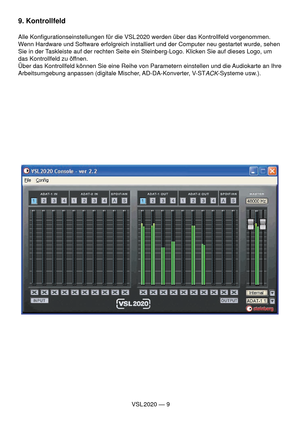 Page 9VSL 2020 — 9
9. Kontrollfeld
Alle Konﬁ gurationseinstellungen für die VSL 2020 werden über das Kontrollfeld vorgenommen. 
Wenn Hardware und Software erfolgreich installiert und der Computer neu gestartet wurde, sehen 
Sie in der Taskleiste auf der rechten Seite ein Steinberg-Logo. Klicken Sie auf dieses Logo, um 
das Kontrollfeld zu öffnen.
Über das Kontrollfeld können Sie eine Reihe von Parametern einstellen und die Audiokarte an Ihre 
Arbeitsumgebung anpassen (digitale Mischer, AD-DA-Konverter, V-ST...