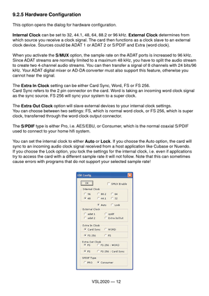 Page 12VSL 2020 — 12
9.2.5 Hardware Conﬁ guration
This option opens the dialog for hardware conﬁ guration.
Internal Clock can be set to 32, 44.1, 48, 64, 88.2 or 96 kHz. External Clock determines from 
which source you receive a clock signal. The card then functions as a clock slave to an external 
clock device. Sources could be ADAT 1 or ADAT 2 or S/PDIF and Extra (word clock).
When you activate the S/MUX option, the sample rate on the ADAT ports is increased to 96 kHz. 
Since ADAT streams are normally limited...