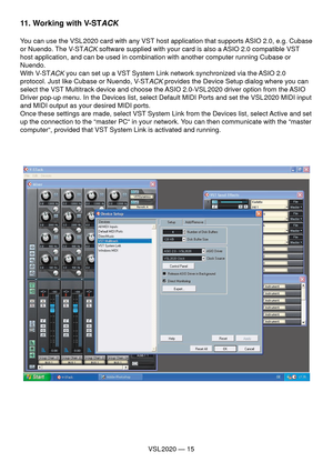 Page 15VSL 2020 — 15
11. Working with V-STACK
You can use the VSL 2020 card with any VST host application that supports ASIO 2.0, e.g. Cubase 
or Nuendo. The V-ST
ACK software supplied with your card is also a ASIO 2.0 compatible VST 
host application, and can be used in combination with another computer running Cubase or 
Nuendo.
With V-ST
ACK you can set up a VST System Link network synchronized via the ASIO 2.0 
protocol. Just like Cubase or Nuendo, V-ST
ACK provides the Device Setup dialog where you can...