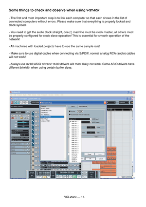 Page 16VSL 2020 — 16
Some things to check and observe when using V-STACK
- The ﬁ rst and most important step is to link each computer so that each shows in the list of 
connected computers without errors. Please make sure that everything is properly locked and 
clock synced.
- You need to get the audio clock straight, one (!) machine must be clock master, all others must 
be properly conﬁ gured for clock slave operation! This is essential for smooth operation of the 
network!
- All machines with loaded projects...