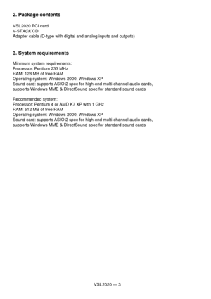 Page 3VSL 2020 — 3
2. Package contents
VSL 2020 PCI card
V-ST
ACK CD
Adapter cable (D-type with digital and analog inputs and outputs)
3. System requirements
Minimum system requirements:
Processor: Pentium 233 MHz
RAM: 128 MB of free RAM
Operating system: Windows 2000, Windows XP
Sound card: supports ASIO 2 spec for high-end multi-channel audio cards, 
supports Windows MME & DirectSound spec for standard sound cards
Recommended system:
Processor: Pentium 4 or AMD K7 XP with 1 GHz
RAM: 512 MB of free RAM...