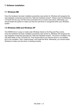 Page 6VSL 2020 — 6
7. Software installation
7.1 Windows ME
Once the hardware has been installed successfully (see section 6), Windows will recognize the 
new hardware component and start the “Add new hardware wizard“. Please insert the Steinberg 
V-ST
ACK CD into your CD-Rom drive and follow the on-screen instructions. Afterwards, you 
should restart the system to make sure that the card driver is recognized within your Windows 
system.
7.2 Windows 2000 and Windows XP
The EWDM driver is easy to install under...