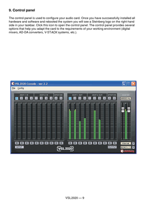 Page 9VSL 2020 — 9
9. Control panel
The control panel is used to conﬁ gure your audio card. Once you have succsessfully installed all 
hardware and software and rebooted the system you will see a Steinberg logo on the right-hand 
side in your taskbar. Click this icon to open the control panel. The control panel provides several 
options that help you adapt the card to the requirements of your working environment (digital 
mixers, AD-DA converters, V-ST
ACK systems, etc.).  