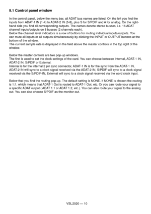 Page 10VSL 2020 — 10
9.1 Control panel window
In the control panel, below the menu bar, all ADAT bus names are listed. On the left you ﬁ nd the 
inputs from ADAT-1 IN (1-4) to ADAT-2 IN (5-8), plus S for S/PDIF and A for analog. On the right-
hand side you ﬁ nd all corresponding outputs. The names denote stereo busses, i.e. 16 ADAT 
channel inputs/outputs on 8 busses (2 channels each). 
Below the channel level indicators is a row of buttons for muting individual inputs/outputs. You 
can mute all inputs or all...