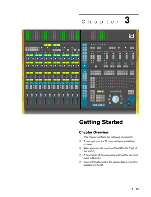 Page 13 
3 – 13 
Chapter 
3
 
Getting Started
Chapter Overview
This chapter contains the following information:
❊A description of the ID driver software installation 
process.
❊What you must do to connect the ID to the “rest of 
the world”.
❊A description of the necessary settings that you must 
make in Nuendo.
❊Basic information about the various types of control 
available on the ID.  
