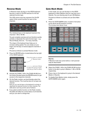 Page 19Chapter 4: The Edit Section
4 – 19
Reverse Mode
In Reverse mode, the keys on the ASCII keyboard 
become a matrix of On/Off switches for the last 
selected function type.
The LEDs above each key represent the On/Off 
status of the current function for each of the 
channels.
The individual keys on the keyboard represent the 
channels 1-48 or 49-96.
You get complete overview and can therefore quickly 
activate or deactivate the same function type – e.g. 
Record Ready, Solo etc. – for many channels. 
The...