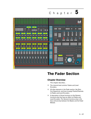 Page 275 – 27
Chapter5
The Fader Section
Chapter Overview
This chapter describes…
❊The channel level controls: Faders and Level 
Encoders.
❊All other elements in the Fader section, like Solo, 
Cut, Expand etc. and how to assign Tracks/Channels 
to Faders and Level Encoders.
❊A description of those functions on the General 
functions strip that have an effect on Faders and 
Level Encoders. The General functions strip is the 
blue vertical strip between the Master and the Fader 
Module.  