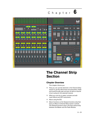 Page 316 – 31
Chapter6
The Channel Strip 
Section
Chapter Overview
This chapter informs you:
❊How you can use the elements in the Channel Strip 
section to set Aux Send level and parameters, Fader 
and Level Encoder gain and pan as well as channel 
in/out routing for the selected channel. 
❊What you must do to select, activate and edit 
insert effects and VST instruments.
❊About using the EQ.
❊About functions on the General functions strip that 
have an effect on Channel Strip section controls. 
The General...