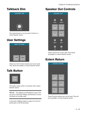 Page 45Chapter 8: The Monitoring Section
8 – 45
Talkback Dim
This potentiometer is not yet used. It will be in a 
future Nuendo version.
User Settings
These two User Function buttons are not yet used. 
They will be accessible in a future Nuendo version.
Talk Button
This button will be used in connection with a future 
Nuendo version.
NOTE:  The Talkback and Headphone amps in ID 
are set to a fixed level. Please use Nuendo to control 
the levels you actually need.
A symmetric Talkback signal is output via a 6.3...
