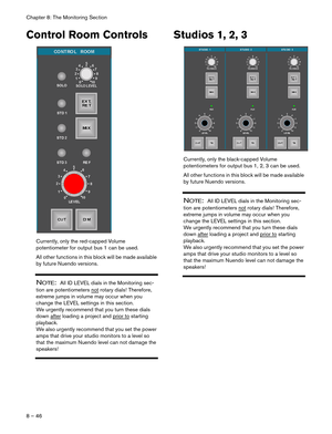 Page 46Chapter 8: The Monitoring Section
8 – 46
Control Room Controls
Currently, only the red-capped Volume 
potentiometer for output bus 1 can be used. 
All other functions in this block will be made available 
by future Nuendo versions.
NOTE:  All ID LEVEL dials in the Monitoring sec-
tion are potentiometers not
 rotary dials! Therefore, 
extreme jumps in volume may occur when you 
change the LEVEL settings in this section. 
We urgently recommend that you turn these dials 
down after
 loading a project and...