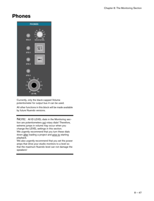 Page 47Chapter 8: The Monitoring Section
8 – 47
Phones
Currently, only the black-capped Volume 
potentiometer for output bus 4 can be used. 
All other functions in this block will be made available 
by future Nuendo versions.
NOTE:  All ID LEVEL dials in the Monitoring sec-
tion are potentiometers not
 rotary dials! Therefore, 
extreme jumps in volume may occur when you 
change the LEVEL settings in this section. 
We urgently recommend that you turn these dials 
down after
 loading a project and prior to...