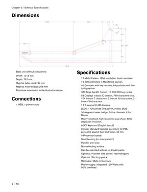 Page 50Chapter 9: Technical Specifications
9 – 50
Dimensions
Base unit without side panels:
Width: 1015 mm
Depth: 762 mm
Hight at fader block: 94 mm
Hight at meter bridge: 276 mm
Find more information in the illustration above.
Connections
1 USB, 1 power chord
Specifications
12 Motor Faders, 12bit resolution, touch-sensitive 
12 potentiometers in Monitoring section.
40 Encoders with key function, 64 positions with fine 
tuning option
380 Keys, backlit, framed, 10.000.000 key cycles
53 Displays in basic ID...