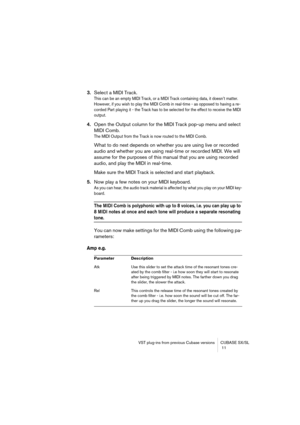 Page 11 
VST plug-ins from previous Cubase versions CUBASE SX/SL
 11 
3. 
Select a MIDI Track. 
This can be an empty MIDI Track, or a MIDI Track containing data, it doesn’t matter. 
However, if you wish to play the MIDI Comb in real-time - as opposed to having a re-
corded Part playing it - the Track has to be selected for the effect to receive the MIDI 
output.
 
4. 
Open the Output column for the MIDI Track pop-up menu and select 
MIDI Comb. 
The MIDI Output from the Track is now routed to the MIDI Comb....