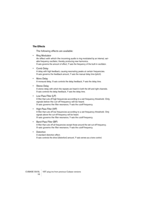 Page 16 
CUBASE SX/SL VST plug-ins from previous Cubase versions
 16 
The Effects
 
The following effects are available: 
• Ring Modulator
An effect with which the incoming audio
 
 is ring modulated by an internal, vari-
able frequency oscillator, thereby producing new harmonics. 
X-axis governs the amount of effect, Y-axis the frequency of the built-in oscillator.
 
• Comb Delay
 
A delay with high feedback, causing 
 
resonating peaks at certain frequencies. 
X-axis governs the f
 
eedback amount, Y-axis the...