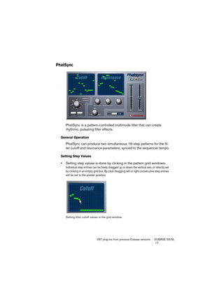 Page 17 
VST plug-ins from previous Cubase versions CUBASE SX/SL
 17 
PhatSync
 
PhatSync is a pattern-controlled multimode filter that can create 
rhythmic, pulsating filter effects.  
General Operation
 
PhatSync can produce two simultaneous 16-step patterns for the fil-
ter cutoff and resonance parameters, synced to the sequencer tempo. 
Setting Step Values
 
• 
Setting step values is done by clicking in the pattern grid windows. 
Individual step entries can be freely dragged up or down the vertical axis, or...