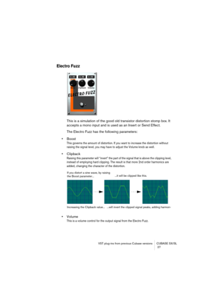 Page 27VST plug-ins from previous Cubase versions CUBASE SX/SL
 27
Electro Fuzz
This is a simulation of the good old transistor distortion stomp box. It 
accepts a mono input and is used as an Insert or Send Effect.
The Electro Fuzz has the following parameters:
•Boost
This governs the amount of distortion. If you want to increase the distortion without 
raising the signal level, you may have to adjust the Volume knob as well.
•Clipback
Raising this parameter will “invert” the part of the signal that is above...