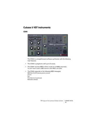 Page 33VST plug-ins from previous Cubase versions CUBASE SX/SL
 33
Cubase 5 VST Instruments
CS40
The CS40 is a straightforward software synthesizer with the following 
main features:
•The CS40 is polyphonic with up to 6 voices. 
•The CS40 receives MIDI in Omni mode (on all MIDI channels).
You don’t need to select a MIDI channel to direct MIDI to the CS40.
•The CS40 responds to the following MIDI messages: 
MIDI Note On/Off (velocity governs volume).
Volume.
Pan.
Pitch Bend (± 2 semitones).
Modulation (vibrato).  