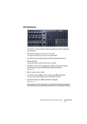 Page 35VST plug-ins from previous Cubase versions CUBASE SX/SL
 35
JX16 Synthesizer
The JX16 is a dual oscillator software synthesizer with the following 
main features:
•The JX16 is polyphonic with up to 16 voices. 
The polyphony setting for each patch is user programmable.
•Low CPU load and high quality sound (low aliasing distortion).
•Multimode Filter.
Lowpass, Bandpass and Hipass filter modes are available.
•Oscillator Lock function enables the creation of pulse and square 
waveforms with classic PWM...