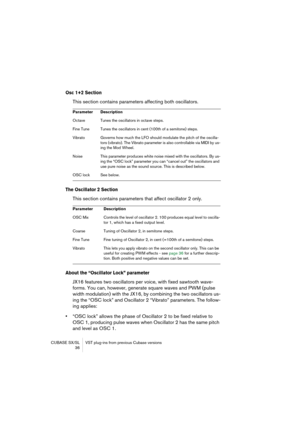 Page 36CUBASE SX/SL VST plug-ins from previous Cubase versions
 36
Osc 1+2 Section
This section contains parameters affecting both oscillators.
The Oscillator 2 Section
This section contains parameters that affect oscillator 2 only.
About the “Oscillator Lock” parameter
JX16 features two oscillators per voice, with fixed sawtooth wave-
forms. You can, however, generate square waves and PWM (pulse 
width modulation) with the JX16, by combining the two oscillators us-
ing the “OSC lock” and Oscillator 2 “Vibrato”...