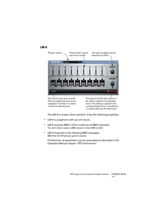 Page 41VST plug-ins from previous Cubase versions CUBASE SX/SL
 41
LM-9
The LM-9 is a basic drum machine. It has the following properties:
•LM-9 is polyphonic with up to 9 voices.
•LM-9 receives MIDI in Omni mode (on all MIDI channels).
You don’t need to select a MIDI channel to direct MIDI to LM-9.
•LM-9 responds to the following MIDI messages: 
MIDI Note On/Off (velocity governs volume).
Furthermore, all parameters can be automated as described in the 
Operation Manual chapter “VST Instruments”.
Volume fader...