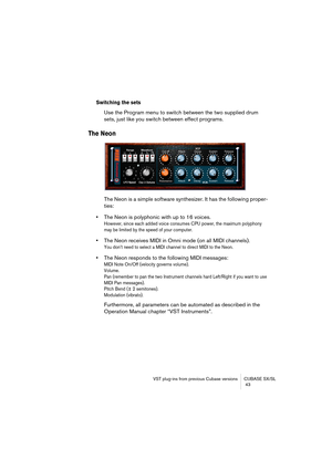 Page 43VST plug-ins from previous Cubase versions CUBASE SX/SL
 43
Switching the sets
Use the Program menu to switch between the two supplied drum 
sets, just like you switch between effect programs.
The Neon
The Neon is a simple software synthesizer. It has the following proper-
ties:
•The Neon is polyphonic with up to 16 voices. 
However, since each added voice consumes CPU power, the maximum polyphony 
may be limited by the speed of your computer.
•The Neon receives MIDI in Omni mode (on all MIDI channels)....