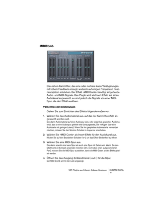 Page 11 
VST-PlugIns aus früheren Cubase-Versionen CUBASE SX/SL
 11 
MIDIComb
 
Dies ist ein Kammfilter, das eine oder mehrere kurze Verzögerungen 
mit hohem Feedback erzeugt, wodurch auf einigen Frequenzen Reso-
nanzspitzen entstehen. Der Effekt »MIDI Comb« benötigt eingehende 
Audio- und MIDI-Signale. Das PlugIn wird als Insert-Effekt auf einen 
Audiokanal angewandt, es sind jedoch die Signale von einer MIDI-
Spur, die den Effekt auslösen. 
Vornehmen der Einstellungen
 
Gehen Sie zum Einrichten des Effekts...